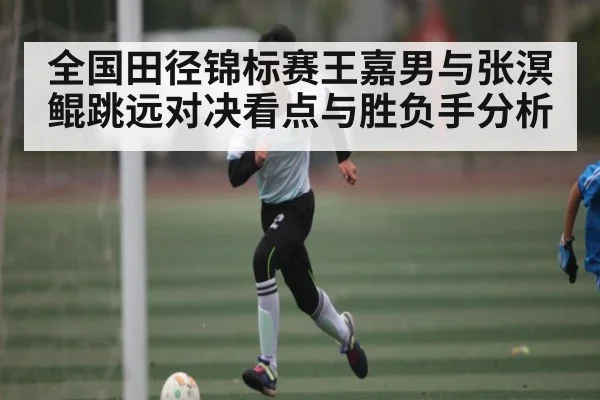 全国田径锦标赛王嘉男与张溟鲲跳远对决看点与胜负手分析